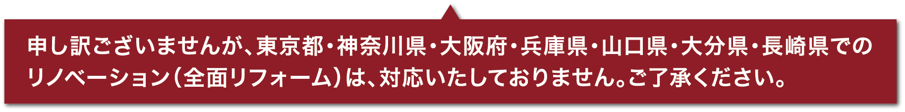 申し訳ございませんが、東京都・神奈川県・大阪府・兵庫県・山口県・大分県・長崎県でのリノベーション（全面リフォーム）は、対応いたしておりません。ご了承ください。