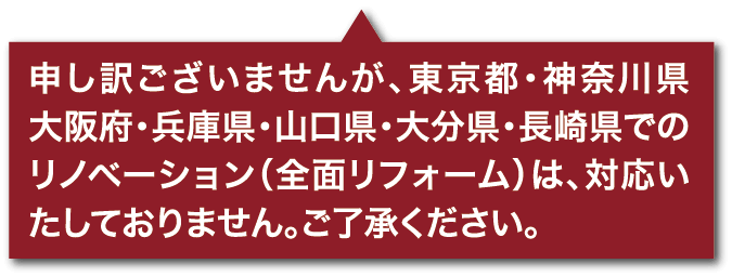 申し訳ございませんが、東京都・神奈川県・大阪府・兵庫県・山口県・大分県・長崎県でのリノベーション（全面リフォーム）は、対応いたしておりません。ご了承ください。