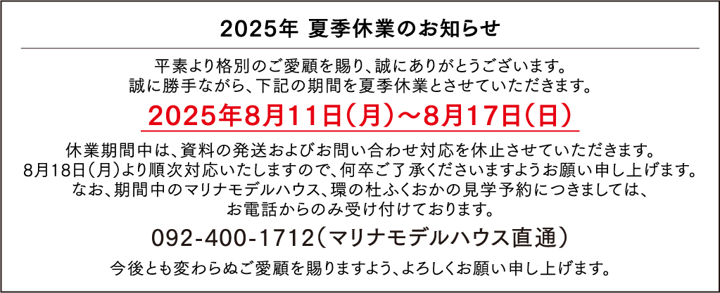 2025年 夏季休業のお知らせ 平素より格別のご愛顧を賜り、誠にありがとうございます。誠に勝手ながら、下記の期間を夏季休業とさせていただきます。2025年8月11日（月）～8月17日（日）休業期間中は、資料の発送およびお問い合わせ対応を休止させていただきます。8月18日（月）より順次対応いたしますので、何卒ご了承くださいますようお願い申し上げます。なお、期間中のマリナモデルハウス、環の杜ふくおかの見学予約につきましては、お電話からのみ受け付けております。092-400-1712（マリナモデルハウス直通）今後とも変わらぬご愛顧を賜りますよう、よろしくお願い申し上げます。